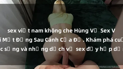 sex việt nam không che Hùng Vỹ Sex Việt Nam: Những Bí Mật Đằng Sau Cánh Cửa Đỏ. Khám phá cuộc sống và những dịch vụ sex đầy hấp dẫn của người Việt Nam.