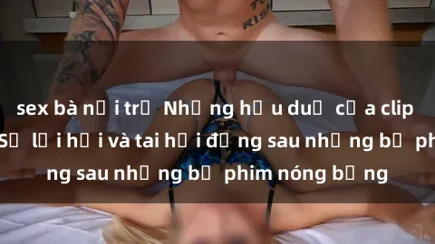 sex bà nội trợ Những hậu duệ của clip sex đình đám: Sự lợi hại và tai hại đằng sau những bộ phim nóng bỏng