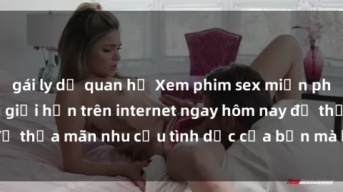 gái ly dị quan hệ Xem phim sex miễn phí hoàn toàn không giới hạn trên internet ngay hôm nay để thỏa mãn nhu cầu tình dục của bạn mà không tốn chi phí.