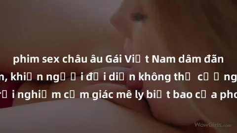 phim sex châu âu Gái Việt Nam dâm đãng làm tình say đắm, khiến người đối diện không thể cưỡng lại được. Hãy trải nghiệm cảm giác mê ly biết bao của phong cách yêu đương đậm chất dân tộc!