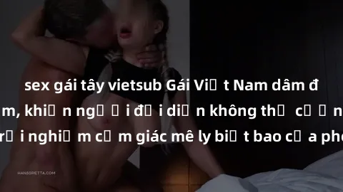 sex gái tây vietsub Gái Việt Nam dâm đãng làm tình say đắm, khiến người đối diện không thể cưỡng lại được. Hãy trải nghiệm cảm giác mê ly biết bao của phong cách yêu đương đậm chất dân tộc!
