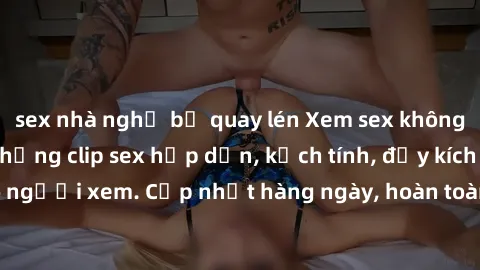 sex nhà nghỉ bị quay lén Xem sex không che miễn phí - Những clip sex hấp dẫn, kịch tính, đầy kích thích cho người xem. Cập nhật hàng ngày, hoàn toàn miễn phí, độ phân giải cao.