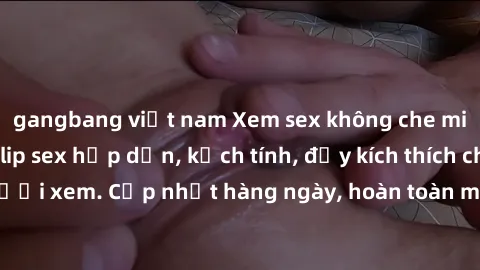gangbang việt nam Xem sex không che miễn phí - Những clip sex hấp dẫn, kịch tính, đầy kích thích cho người xem. Cập nhật hàng ngày, hoàn toàn miễn phí, độ phân giải cao.