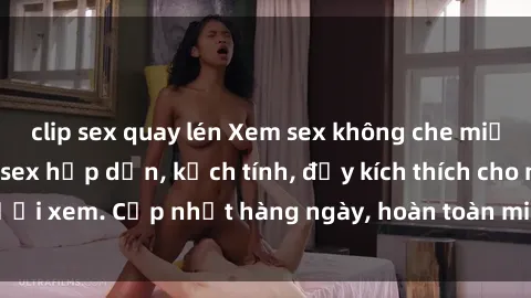 clip sex quay lén Xem sex không che miễn phí - Những clip sex hấp dẫn, kịch tính, đầy kích thích cho người xem. Cập nhật hàng ngày, hoàn toàn miễn phí, độ phân giải cao.