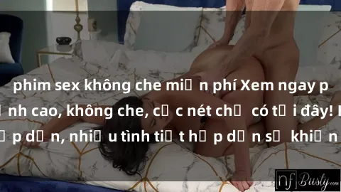 phim sex không che miễn phí Xem ngay phim sex full HD đỉnh cao, không che, cực nét chỉ có tại đây! Hấp dẫn, nhiều tình tiết hấp dẫn sẽ khiến bạn thỏa mãn đắm say.