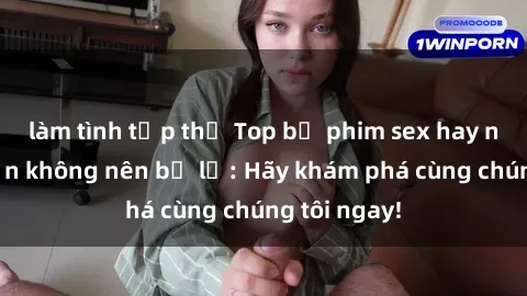 làm tình tập thể Top bộ phim sex hay nhất mà bạn không nên bỏ lỡ: Hãy khám phá cùng chúng tôi ngay!