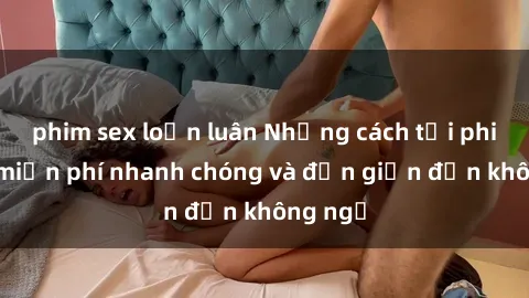 phim sex loạn luân Những cách tải phim sex miễn phí nhanh chóng và đơn giản đến không ngờ