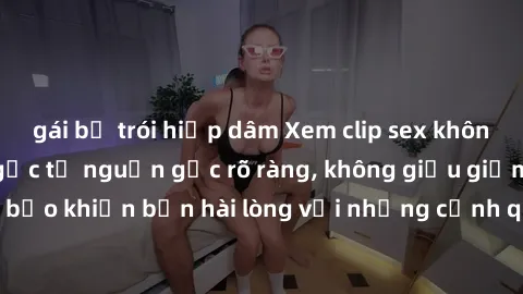 gái bị trói hiếp dâm Xem clip sex không che mới - Nguồn gốc từ nguồn gốc rõ ràng, không giấu giếm. Đảm bảo khiến bạn hài lòng với những cảnh quay táo bạo và đầy kích thích.