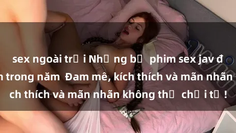 sex ngoài trời Những bộ phim sex jav đỉnh cao phải xem trong năm  Đam mê, kích thích và mãn nhãn không thể chối từ!