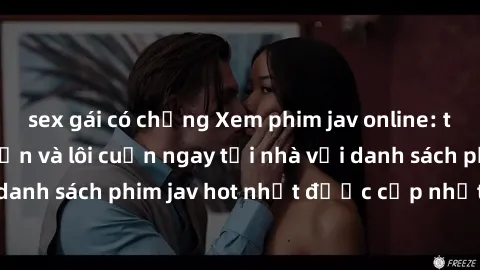 sex gái có chồng Xem phim jav online: trải nghiệm hấp dẫn và lôi cuốn ngay tại nhà với danh sách phim jav hot nhất được cập nhật liên tục.