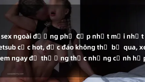 sex ngoài đường phố Cập nhật mới nhất: Top phim JAV Vietsub cực hot, độc đáo không thể bỏ qua, xem ngay để thưởng thức những cảnh hấp dẫn và đầy kích thích!