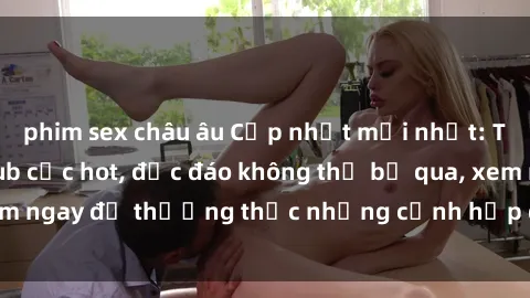 phim sex châu âu Cập nhật mới nhất: Top phim JAV Vietsub cực hot, độc đáo không thể bỏ qua, xem ngay để thưởng thức những cảnh hấp dẫn và đầy kích thích!