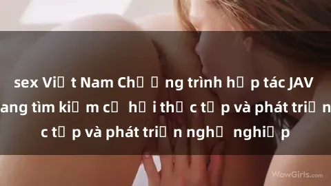 sex Việt Nam Chương trình hợp tác JAV cho sinh viên đang tìm kiếm cơ hội thực tập và phát triển nghề nghiệp