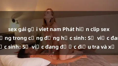 sex gái gọi viet nam Phát hiện clip sex nữ sinh gây chấn động trong cộng đồng học sinh: Sự việc đang được điều tra và xử lý
