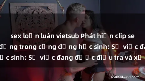 sex loạn luân vietsub Phát hiện clip sex nữ sinh gây chấn động trong cộng đồng học sinh: Sự việc đang được điều tra và xử lý