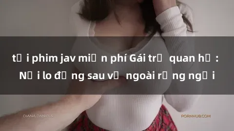 tải phim jav miễn phí Gái trẻ quan hệ: Nỗi lo đằng sau vẻ ngoài rạng ngời