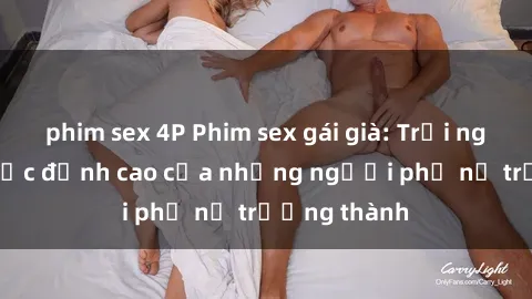 phim sex 4P Phim sex gái già: Trải nghiệm tình dục đỉnh cao của những người phụ nữ trưởng thành