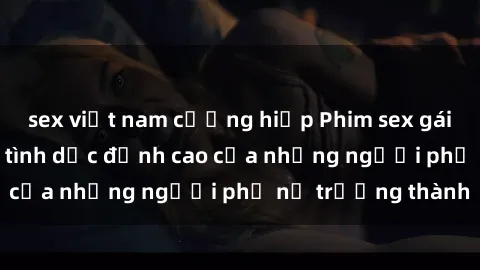 sex việt nam cưỡng hiếp Phim sex gái già: Trải nghiệm tình dục đỉnh cao của những người phụ nữ trưởng thành