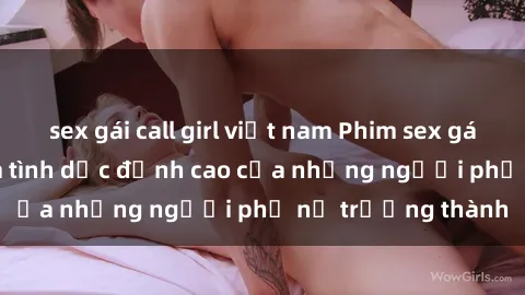 sex gái call girl việt nam Phim sex gái già: Trải nghiệm tình dục đỉnh cao của những người phụ nữ trưởng thành