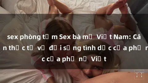 sex phòng tắm Sex bà mẹ Việt Nam: Câu chuyện thực tế về đời sống tình dục của phụ nữ Việt