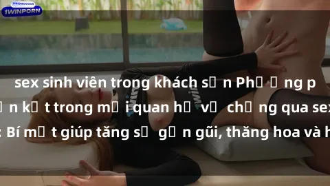 sex sinh viên trong khách sạn Phương pháp tăng cường gắn kết trong mối quan hệ vợ chồng qua sex: Bí mật giúp tăng sự gần gũi, thăng hoa và hạnh phúc cho cặp đôi