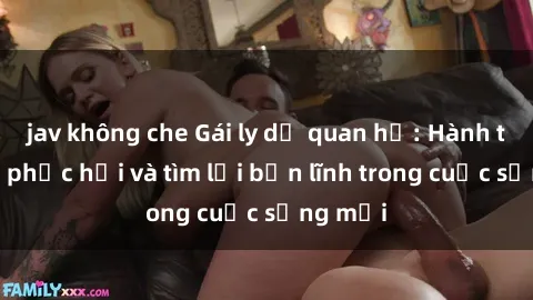 jav không che Gái ly dị quan hệ: Hành trình tự phục hồi và tìm lại bản lĩnh trong cuộc sống mới