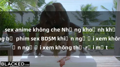 sex anime không che Những khoảnh khắc hấp dẫn trong bộ phim sex BDSM khiến người xem không thể rời mắt