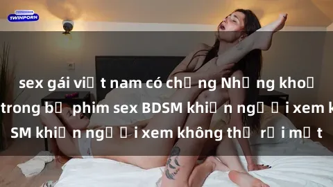 sex gái việt nam có chồng Những khoảnh khắc hấp dẫn trong bộ phim sex BDSM khiến người xem không thể rời mắt