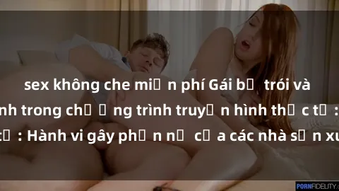 sex không che miễn phí Gái bị trói và bị ép buộc làm tình trong chương trình truyền hình thực tế: Hành vi gây phẫn nộ của các nhà sản xuất và người xem.