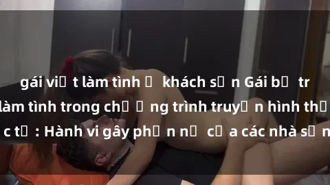 gái việt làm tình ở khách sạn Gái bị trói và bị ép buộc làm tình trong chương trình truyền hình thực tế: Hành vi gây phẫn nộ của các nhà sản xuất và người xem.
