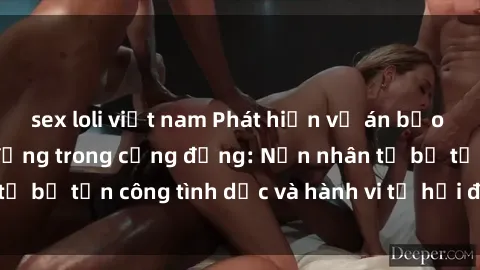 sex loli việt nam Phát hiện vụ án bạo dâm sex gây chấn động trong cộng đồng: Nạn nhân tố bị tấn công tình dục và hành vi tệ hại được tiết lộ