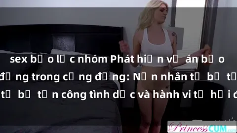 sex bạo lực nhóm Phát hiện vụ án bạo dâm sex gây chấn động trong cộng đồng: Nạn nhân tố bị tấn công tình dục và hành vi tệ hại được tiết lộ