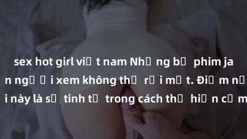 sex hot girl việt nam Những bộ phim jav SM không che khiến người xem không thể rời mắt. Điểm nổi bật của thể loại này là sự tinh tế trong cách thể hiện cảm xúc và sự hấp dẫn của những cảnh quay.