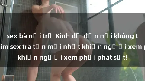 sex bà nội trợ Kinh dị đến nỗi không thể tin nổi: Phim sex tra tấn mới nhất khiến người xem phải phát sốt!