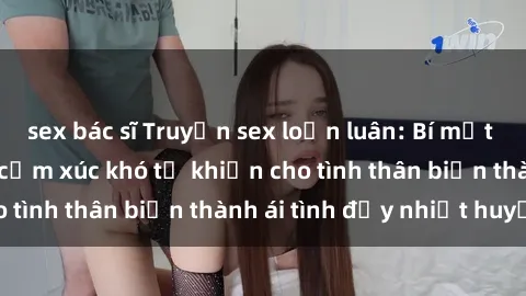 sex bác sĩ Truyện sex loạn luân: Bí mật gia đình và những cảm xúc khó tả khiến cho tình thân biến thành ái tình đầy nhiệt huyết