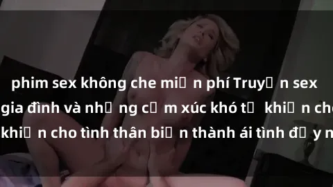phim sex không che miễn phí Truyện sex loạn luân: Bí mật gia đình và những cảm xúc khó tả khiến cho tình thân biến thành ái tình đầy nhiệt huyết