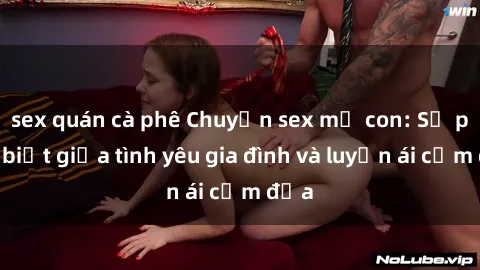 sex quán cà phê Chuyện sex mẹ con: Sự phân biệt giữa tình yêu gia đình và luyến ái cấm địa