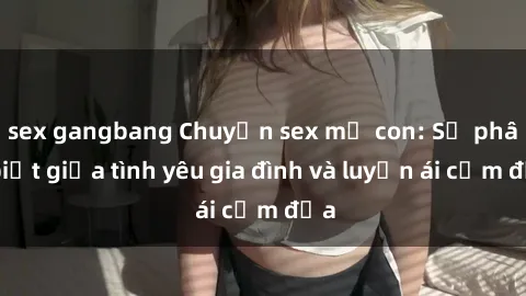 sex gangbang Chuyện sex mẹ con: Sự phân biệt giữa tình yêu gia đình và luyến ái cấm địa