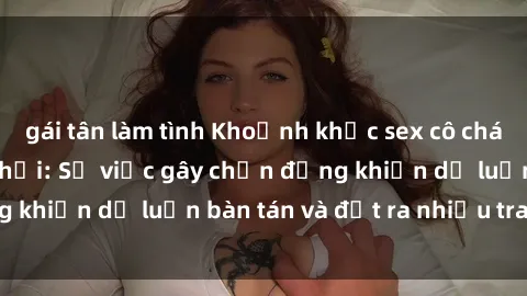 gái tân làm tình Khoảnh khắc sex cô cháu gây sốc trong xã hội: Sự việc gây chấn động khiến dư luận bàn tán và đặt ra nhiều tranh cãi.