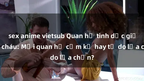 sex anime vietsub Quan hệ tình dục giữa ông cháu: Mối quan hệ cấm kỵ hay tự do lựa chọn?