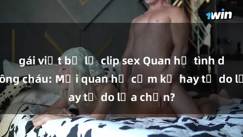 gái việt bị lộ clip sex Quan hệ tình dục giữa ông cháu: Mối quan hệ cấm kỵ hay tự do lựa chọn?