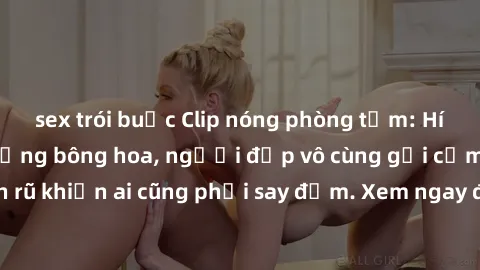 sex trói buộc Clip nóng phòng tắm: Hít thở nồng nàn hương bông hoa, người đẹp vô cùng gợi cảm và quyến rũ khiến ai cũng phải say đắm. Xem ngay để trải nghiệm điều đặc biệt!