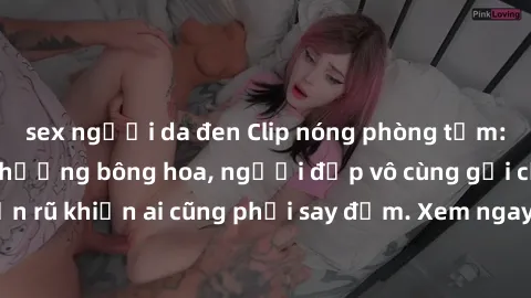 sex người da đen Clip nóng phòng tắm: Hít thở nồng nàn hương bông hoa, người đẹp vô cùng gợi cảm và quyến rũ khiến ai cũng phải say đắm. Xem ngay để trải nghiệm điều đặc biệt!