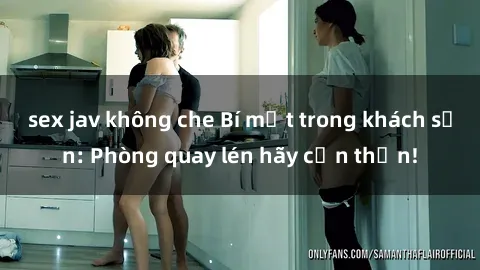 sex jav không che Bí mật trong khách sạn: Phòng quay lén hãy cẩn thận!