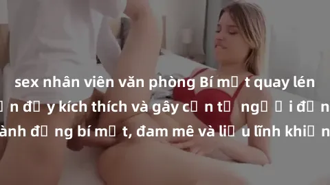 sex nhân viên văn phòng Bí mật quay lén làm tình: Câu chuyện đầy kích thích và gây cấn từ người đứng sau camera. Hành động bí mật, đam mê và liều lĩnh khiến cho tình yêu trở nên mãnh liệt hơn bao giờ