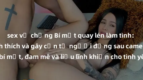sex vợ chồng Bí mật quay lén làm tình: Câu chuyện đầy kích thích và gây cấn từ người đứng sau camera. Hành động bí mật, đam mê và liều lĩnh khiến cho tình yêu trở nên mãnh liệt hơn bao giờ hết.