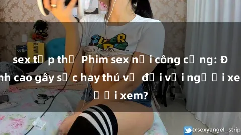 sex tập thể Phim sex nơi công cộng: Đỉnh cao gây sốc hay thú vị đối với người xem?