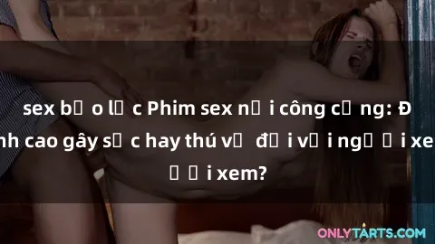 sex bạo lực Phim sex nơi công cộng: Đỉnh cao gây sốc hay thú vị đối với người xem?