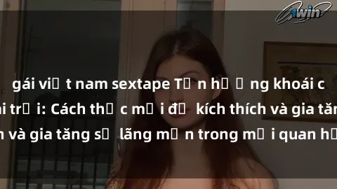 gái việt nam sextape Tận hưởng khoái cảm với sex ngoài trời: Cách thức mới để kích thích và gia tăng sự lãng mạn trong mối quan hệ của bạn!