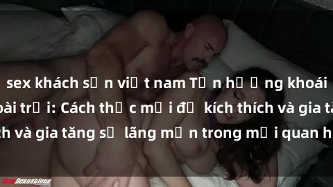 sex khách sạn việt nam Tận hưởng khoái cảm với sex ngoài trời: Cách thức mới để kích thích và gia tăng sự lãng mạn trong mối quan hệ của bạn!